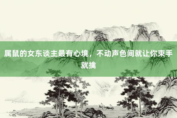 属鼠的女东谈主最有心境，不动声色间就让你束手就擒