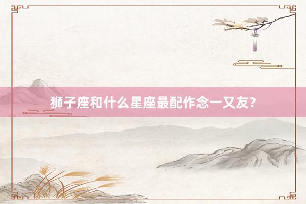 狮子座和什么星座最配作念一又友？